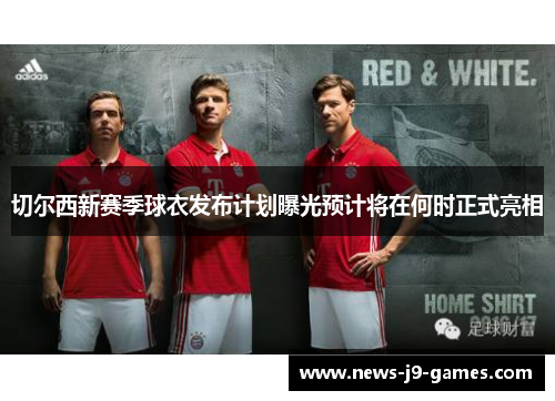 切尔西新赛季球衣发布计划曝光预计将在何时正式亮相
