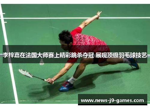 李梓嘉在法国大师赛上精彩跳杀夺冠 展现顶级羽毛球技艺 李梓嘉在法国大师赛上精彩跳杀夺冠 展现顶级羽毛球技艺