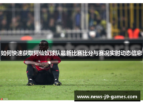 如何快速获取阿仙奴球队最新比赛比分与赛况实时动态信息 如何快速获取阿仙奴球队最新比赛比分与赛况实时动态信息