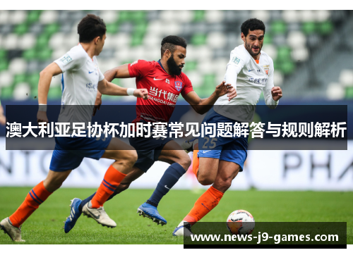 澳大利亚足协杯加时赛常见问题解答与规则解析 澳大利亚足协杯加时赛常见问题解答与规则解析
