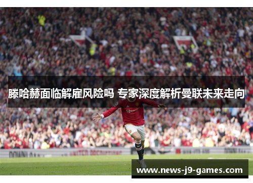 滕哈赫面临解雇风险吗 专家深度解析曼联未来走向 滕哈赫面临解雇风险吗 专家深度解析曼联未来走向