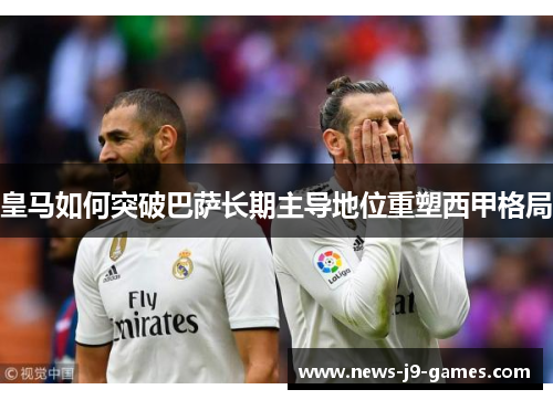 皇马如何突破巴萨长期主导地位重塑西甲格局 皇马如何突破巴萨长期主导地位重塑西甲格局