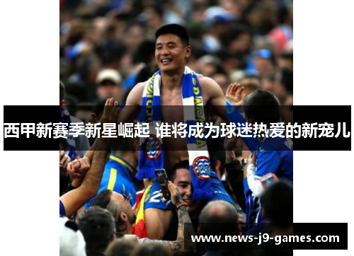 西甲新赛季新星崛起 谁将成为球迷热爱的新宠儿