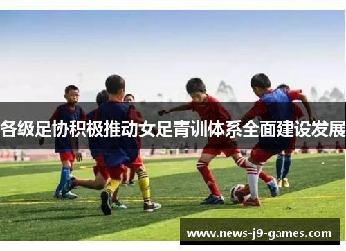 各级足协积极推动女足青训体系全面建设发展 各级足协积极推动女足青训体系全面建设发展