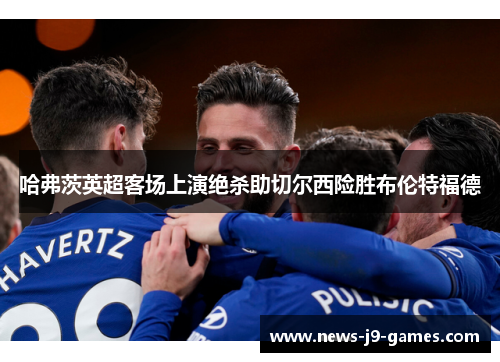 哈弗茨英超客场上演绝杀助切尔西险胜布伦特福德 哈弗茨英超客场上演绝杀助切尔西险胜布伦特福德