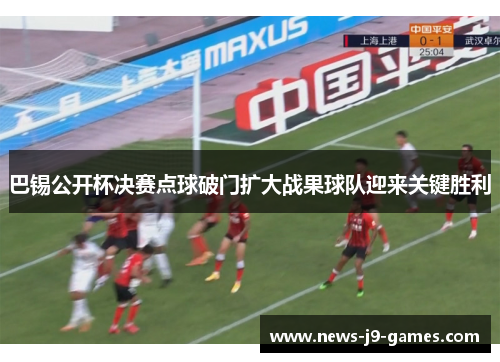 巴锡公开杯决赛点球破门扩大战果球队迎来关键胜利