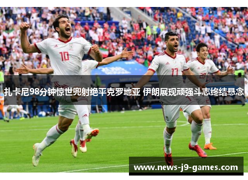 扎卡尼98分钟惊世兜射绝平克罗地亚 伊朗展现顽强斗志终结悬念