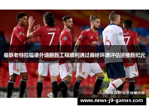 曼联老特拉福德外墙翻新工程顺利通过最终环境评估迎接新纪元 曼联老特拉福德外墙翻新工程顺利通过最终环境评估迎接新纪元