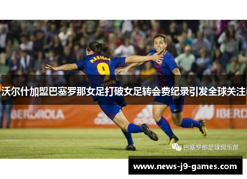 沃尔什加盟巴塞罗那女足打破女足转会费纪录引发全球关注