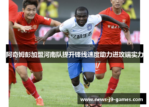 阿奇姆彭加盟河南队提升锋线速度助力进攻端实力 阿奇姆彭加盟河南队提升锋线速度助力进攻端实力