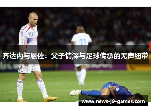 齐达内与恩佐:父子情深与足球传承的无声纽带 齐达内与恩佐:父子情深与足球传承的无声纽带