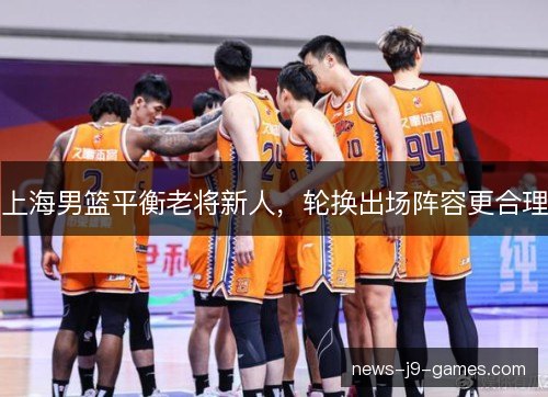 上海男篮平衡老将新人,轮换出场阵容更合理 上海男篮平衡老将新人,轮换出场阵容更合理
