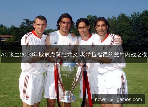 AC米兰2003年欧冠点球胜尤文 老特拉福德的意甲内战之夜 AC米兰2003年欧冠点球胜尤文 老特拉福德的意甲内战之夜